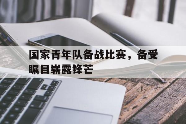 国家青年队备战比赛，备受瞩目崭露锋芒