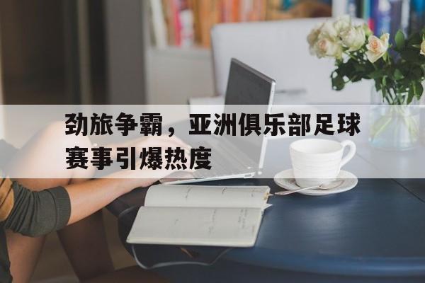 劲旅争霸，亚洲俱乐部足球赛事引爆热度
